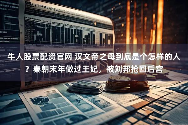 牛人股票配资官网 汉文帝之母到底是个怎样的人？秦朝末年做过王妃，被刘邦抢回后宫