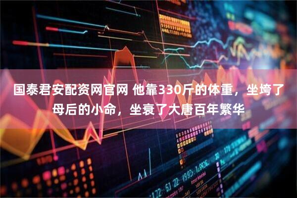 国泰君安配资网官网 他靠330斤的体重，坐垮了母后的小命，坐衰了大唐百年繁华