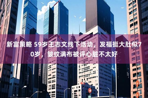 新富策略 59岁王志文线下活动，发福挺大肚似70岁，皱纹满布被评心脏不太好
