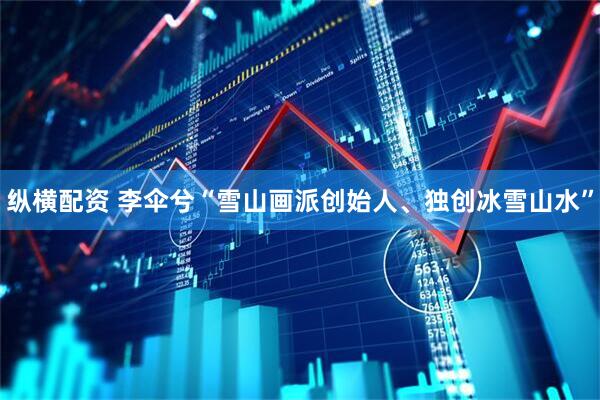 纵横配资 李伞兮“雪山画派创始人、独创冰雪山水”