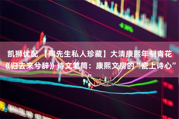 凯狮优配 【陶先生私人珍藏】大清康熙年制青花《归去来兮辞》诗文笔筒：康熙文房的“瓷上诗心”