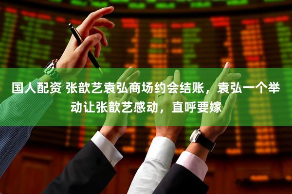 国人配资 张歆艺袁弘商场约会结账，袁弘一个举动让张歆艺感动，直呼要嫁