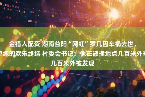 金猎人配资 湖南益阳“网红”罗几因车祸去世，一份单纯的欢乐终结 村委会书记：他在被撞地点几百米外被发现