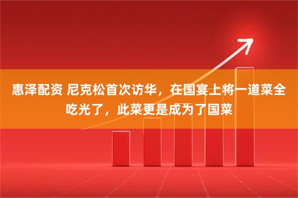 惠泽配资 尼克松首次访华，在国宴上将一道菜全吃光了，此菜更是成为了国菜