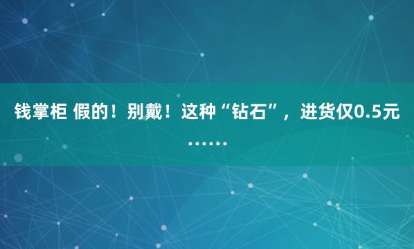 钱掌柜 假的！别戴！这种“钻石”，进货仅0.5元……