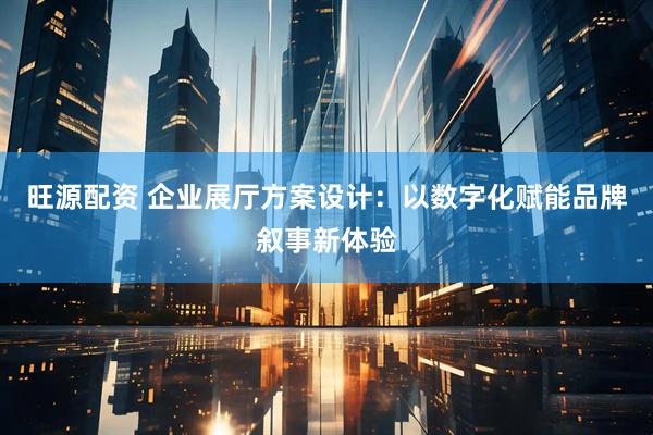 旺源配资 企业展厅方案设计：以数字化赋能品牌叙事新体验