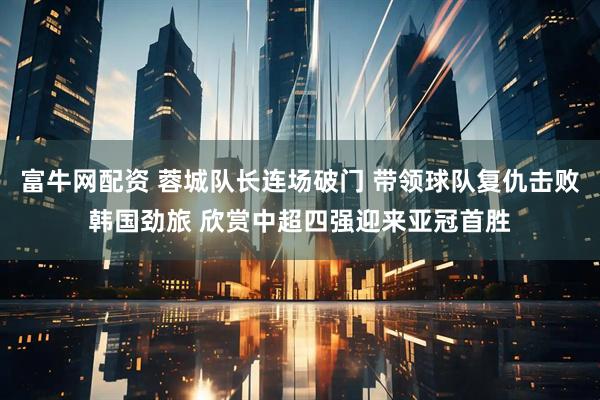 富牛网配资 蓉城队长连场破门 带领球队复仇击败韩国劲旅 欣赏中超四强迎来亚冠首胜