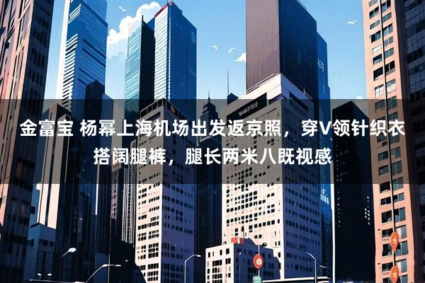 金富宝 杨幂上海机场出发返京照，穿V领针织衣搭阔腿裤，腿长两米八既视感