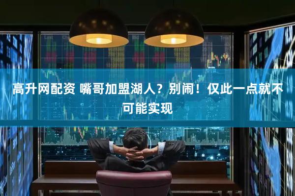 高升网配资 嘴哥加盟湖人？别闹！仅此一点就不可能实现