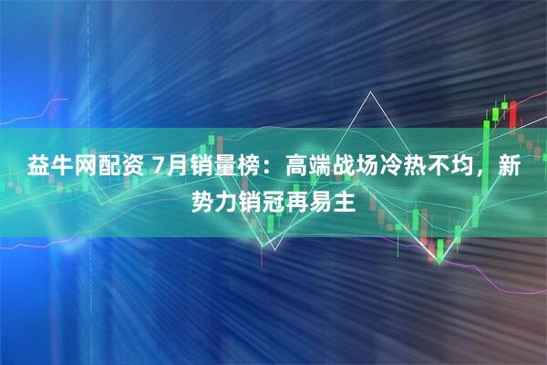 益牛网配资 7月销量榜：高端战场冷热不均，新势力销冠再易主