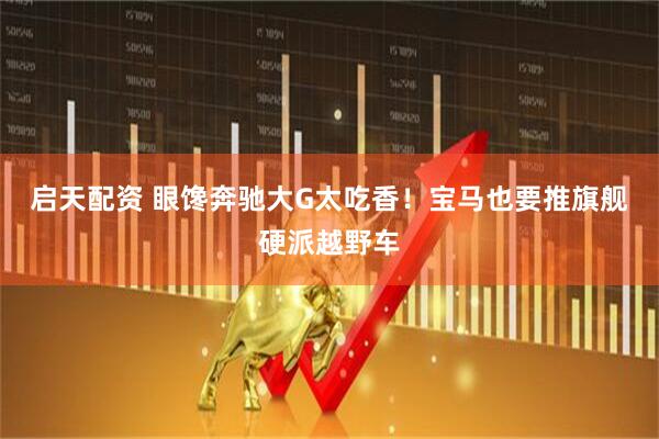 启天配资 眼馋奔驰大G太吃香！宝马也要推旗舰硬派越野车