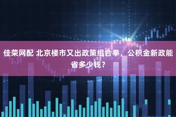 佳荣网配 北京楼市又出政策组合拳，公积金新政能省多少钱？