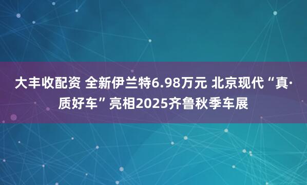 大丰收配资 全新伊兰特6.98万元 北京现代“真·质好车”亮相2025齐鲁秋季车展