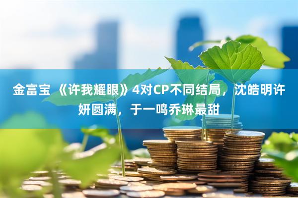 金富宝 《许我耀眼》4对CP不同结局，沈皓明许妍圆满，于一鸣乔琳最甜