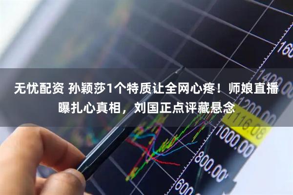 无忧配资 孙颖莎1个特质让全网心疼！师娘直播曝扎心真相，刘国正点评藏悬念