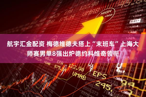 航宇汇金配资 梅德维德夫搭上“末班车”上海大师赛男单8强出炉德约科维奇领衔