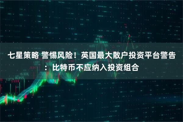 七星策略 警惕风险！英国最大散户投资平台警告：比特币不应纳入投资组合