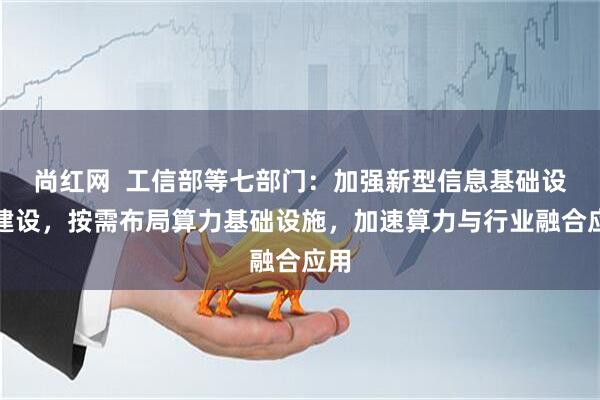 尚红网  工信部等七部门：加强新型信息基础设施建设，按需布局算力基础设施，加速算力与行业融合应用