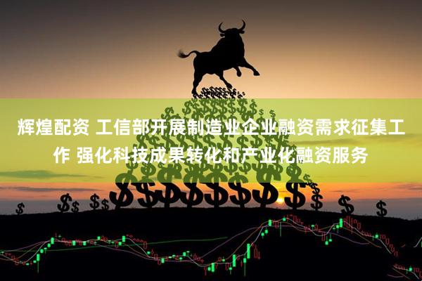 辉煌配资 工信部开展制造业企业融资需求征集工作 强化科技成果转化和产业化融资服务