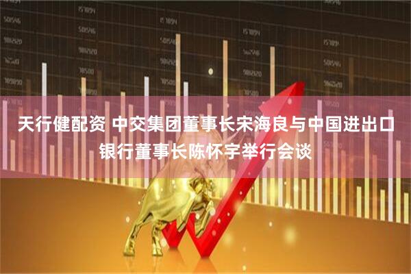 天行健配资 中交集团董事长宋海良与中国进出口银行董事长陈怀宇举行会谈