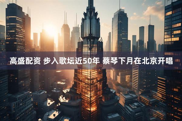 高盛配资 步入歌坛近50年 蔡琴下月在北京开唱