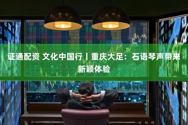 证通配资 文化中国行丨重庆大足：石语琴声带来新颖体验