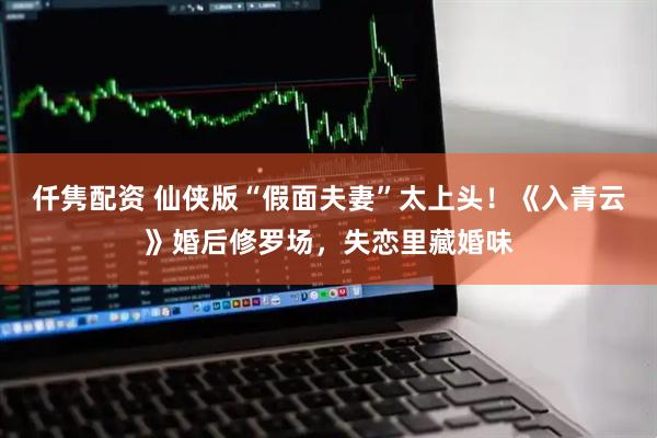 仟隽配资 仙侠版“假面夫妻”太上头！《入青云》婚后修罗场，失恋里藏婚味