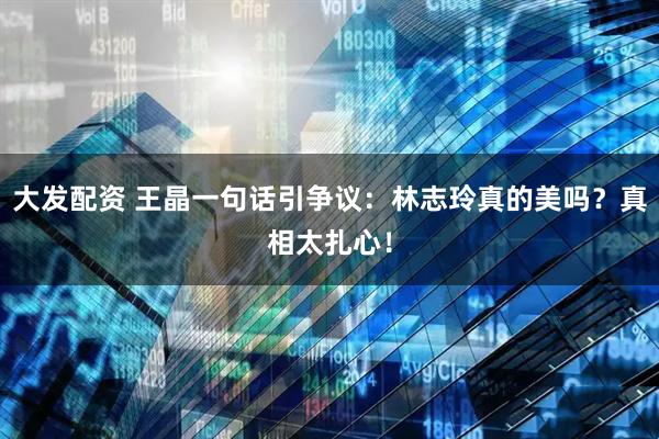 大发配资 王晶一句话引争议：林志玲真的美吗？真相太扎心！