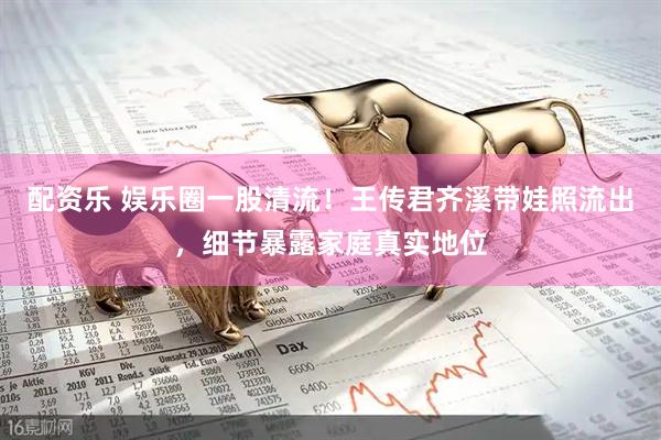 配资乐 娱乐圈一股清流！王传君齐溪带娃照流出，细节暴露家庭真实地位