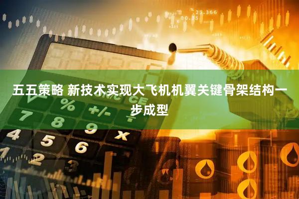 五五策略 新技术实现大飞机机翼关键骨架结构一步成型