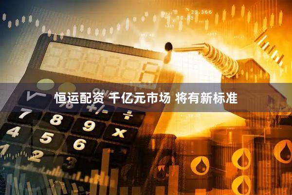 恒运配资 千亿元市场 将有新标准