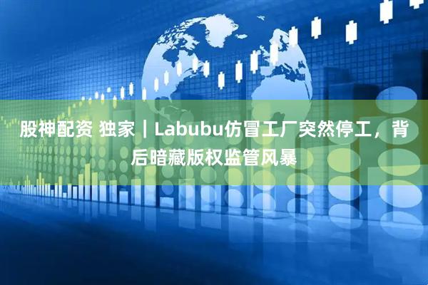 股神配资 独家｜Labubu仿冒工厂突然停工，背后暗藏版权监管风暴
