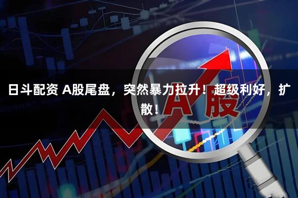 日斗配资 A股尾盘,突然暴力拉升!超级利好,扩散!