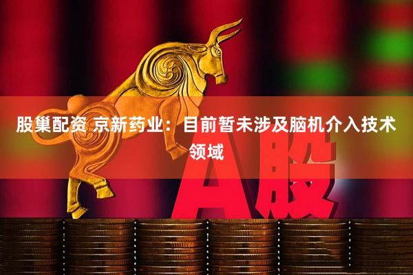股巢配资 京新药业：目前暂未涉及脑机介入技术领域