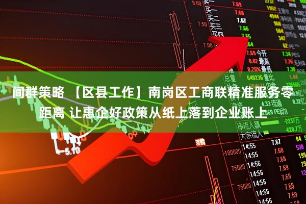 间群策略 【区县工作】南岗区工商联精准服务零距离 让惠企好政策从纸上落到企业账上